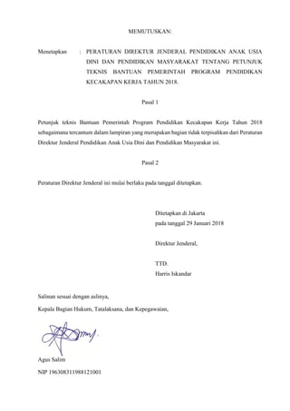 MEMUTUSKAN:
Menetapkan : PERATURAN DIREKTUR JENDERAL PENDIDIKAN ANAK USIA
DINI DAN PENDIDIKAN MASYARAKAT TENTANG PETUNJUK
TEKNIS BANTUAN PEMERINTAH PROGRAM PENDIDIKAN
KECAKAPAN KERJA TAHUN 2018.
Pasal 1
Petunjuk teknis Bantuan Pemerintah Program Pendidikan Kecakapan Kerja Tahun 2018
sebagaimana tercantum dalam lampiran yang merupakan bagian tidak terpisahkan dari Peraturan
Direktur Jenderal Pendidikan Anak Usia Dini dan Pendidikan Masyarakat ini.
Pasal 2
Peraturan Direktur Jenderal ini mulai berlaku pada tanggal ditetapkan.
Ditetapkan di Jakarta
pada tanggal 29 Januari 2018
Direktur Jenderal,
TTD.
Harris Iskandar
Salinan sesuai dengan aslinya,
Kepala Bagian Hukum, Tatalaksana, dan Kepegawaian,
Agus Salim
NIP 196308311988121001
 
