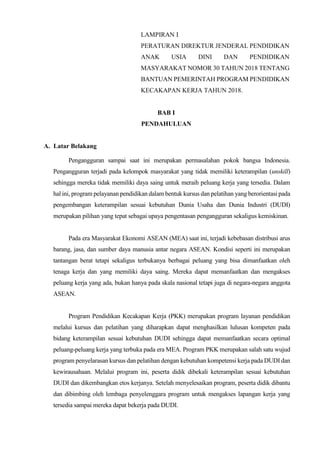 LAMPIRAN I
PERATURAN DIREKTUR JENDERAL PENDIDIKAN
ANAK USIA DINI DAN PENDIDIKAN
MASYARAKAT NOMOR 30 TAHUN 2018 TENTANG
BANTUAN PEMERINTAH PROGRAM PENDIDIKAN
KECAKAPAN KERJA TAHUN 2018.
BAB I
PENDAHULUAN
A. Latar Belakang
Pengangguran sampai saat ini merupakan permasalahan pokok bangsa Indonesia.
Pengangguran terjadi pada kelompok masyarakat yang tidak memiliki keterampilan (unskill)
sehingga mereka tidak memiliki daya saing untuk meraih peluang kerja yang tersedia. Dalam
hal ini, program pelayanan pendidikan dalam bentuk kursus dan pelatihan yang berorientasi pada
pengembangan keterampilan sesuai kebutuhan Dunia Usaha dan Dunia Industri (DUDI)
merupakan pilihan yang tepat sebagai upaya pengentasan pengangguran sekaligus kemiskinan.
Pada era Masyarakat Ekonomi ASEAN (MEA) saat ini, terjadi kebebasan distribusi arus
barang, jasa, dan sumber daya manusia antar negara ASEAN. Kondisi seperti ini merupakan
tantangan berat tetapi sekaligus terbukanya berbagai peluang yang bisa dimanfaatkan oleh
tenaga kerja dan yang memiliki daya saing. Mereka dapat memanfaatkan dan mengakses
peluang kerja yang ada, bukan hanya pada skala nasional tetapi juga di negara-negara anggota
ASEAN.
Program Pendidikan Kecakapan Kerja (PKK) merupakan program layanan pendidikan
melalui kursus dan pelatihan yang diharapkan dapat menghasilkan lulusan kompeten pada
bidang keterampilan sesuai kebutuhan DUDI sehingga dapat memanfaatkan secara optimal
peluang-peluang kerja yang terbuka pada era MEA. Program PKK merupakan salah satu wujud
program penyelarasan kursus dan pelatihan dengan kebutuhan kompetensi kerja pada DUDI dan
kewirausahaan. Melalui program ini, peserta didik dibekali keterampilan sesuai kebutuhan
DUDI dan dikembangkan etos kerjanya. Setelah menyelesaikan program, peserta didik dibantu
dan dibimbing oleh lembaga penyelenggara program untuk mengakses lapangan kerja yang
tersedia sampai mereka dapat bekerja pada DUDI.
 