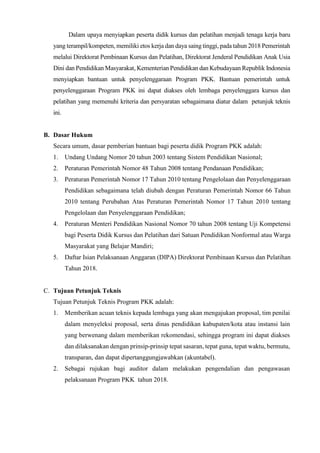 Dalam upaya menyiapkan peserta didik kursus dan pelatihan menjadi tenaga kerja baru
yang terampil/kompeten, memiliki etos kerja dan daya saing tinggi, pada tahun 2018 Pemerintah
melalui Direktorat Pembinaan Kursus dan Pelatihan, Direktorat Jenderal Pendidikan Anak Usia
Dini dan Pendidikan Masyarakat, Kementerian Pendidikan dan Kebudayaan Republik Indonesia
menyiapkan bantuan untuk penyelenggaraan Program PKK. Bantuan pemerintah untuk
penyelenggaraan Program PKK ini dapat diakses oleh lembaga penyelenggara kursus dan
pelatihan yang memenuhi kriteria dan persyaratan sebagaimana diatur dalam petunjuk teknis
ini.
B. Dasar Hukum
Secara umum, dasar pemberian bantuan bagi peserta didik Program PKK adalah:
1. Undang Undang Nomor 20 tahun 2003 tentang Sistem Pendidikan Nasional;
2. Peraturan Pemerintah Nomor 48 Tahun 2008 tentang Pendanaan Pendidikan;
3. Peraturan Pemerintah Nomor 17 Tahun 2010 tentang Pengelolaan dan Penyelenggaraan
Pendidikan sebagaimana telah diubah dengan Peraturan Pemerintah Nomor 66 Tahun
2010 tentang Perubahan Atas Peraturan Pemerintah Nomor 17 Tahun 2010 tentang
Pengelolaan dan Penyelenggaraan Pendidikan;
4. Peraturan Menteri Pendidikan Nasional Nomor 70 tahun 2008 tentang Uji Kompetensi
bagi Peserta Didik Kursus dan Pelatihan dari Satuan Pendidikan Nonformal atau Warga
Masyarakat yang Belajar Mandiri;
5. Daftar Isian Pelaksanaan Anggaran (DIPA) Direktorat Pembinaan Kursus dan Pelatihan
Tahun 2018.
C. Tujuan Petunjuk Teknis
Tujuan Petunjuk Teknis Program PKK adalah:
1. Memberikan acuan teknis kepada lembaga yang akan mengajukan proposal, tim penilai
dalam menyeleksi proposal, serta dinas pendidikan kabupaten/kota atau instansi lain
yang berwenang dalam memberikan rekomendasi, sehingga program ini dapat diakses
dan dilaksanakan dengan prinsip-prinsip tepat sasaran, tepat guna, tepat waktu, bermutu,
transparan, dan dapat dipertanggungjawabkan (akuntabel).
2. Sebagai rujukan bagi auditor dalam melakukan pengendalian dan pengawasan
pelaksanaan Program PKK tahun 2018.
 