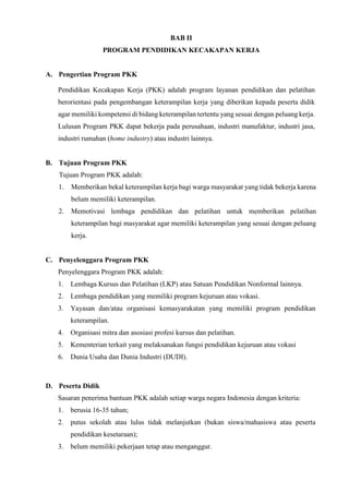 BAB II
PROGRAM PENDIDIKAN KECAKAPAN KERJA
A. Pengertian Program PKK
Pendidikan Kecakapan Kerja (PKK) adalah program layanan pendidikan dan pelatihan
berorientasi pada pengembangan keterampilan kerja yang diberikan kepada peserta didik
agar memiliki kompetensi di bidang keterampilan tertentu yang sesuai dengan peluang kerja.
Lulusan Program PKK dapat bekerja pada perusahaan, industri manufaktur, industri jasa,
industri rumahan (home industry) atau industri lainnya.
B. Tujuan Program PKK
Tujuan Program PKK adalah:
1. Memberikan bekal keterampilan kerja bagi warga masyarakat yang tidak bekerja karena
belum memiliki keterampilan.
2. Memotivasi lembaga pendidikan dan pelatihan untuk memberikan pelatihan
keterampilan bagi masyarakat agar memiliki keterampilan yang sesuai dengan peluang
kerja.
C. Penyelenggara Program PKK
Penyelenggara Program PKK adalah:
1. Lembaga Kursus dan Pelatihan (LKP) atau Satuan Pendidikan Nonformal lainnya.
2. Lembaga pendidikan yang memiliki program kejuruan atau vokasi.
3. Yayasan dan/atau organisasi kemasyarakatan yang memiliki program pendidikan
keterampilan.
4. Organisasi mitra dan asosiasi profesi kursus dan pelatihan.
5. Kementerian terkait yang melaksanakan fungsi pendidikan kejuruan atau vokasi
6. Dunia Usaha dan Dunia Industri (DUDI).
D. Peserta Didik
Sasaran penerima bantuan PKK adalah setiap warga negara Indonesia dengan kriteria:
1. berusia 16-35 tahun;
2. putus sekolah atau lulus tidak melanjutkan (bukan siswa/mahasiswa atau peserta
pendidikan kesetaraan);
3. belum memiliki pekerjaan tetap atau menganggur.
 