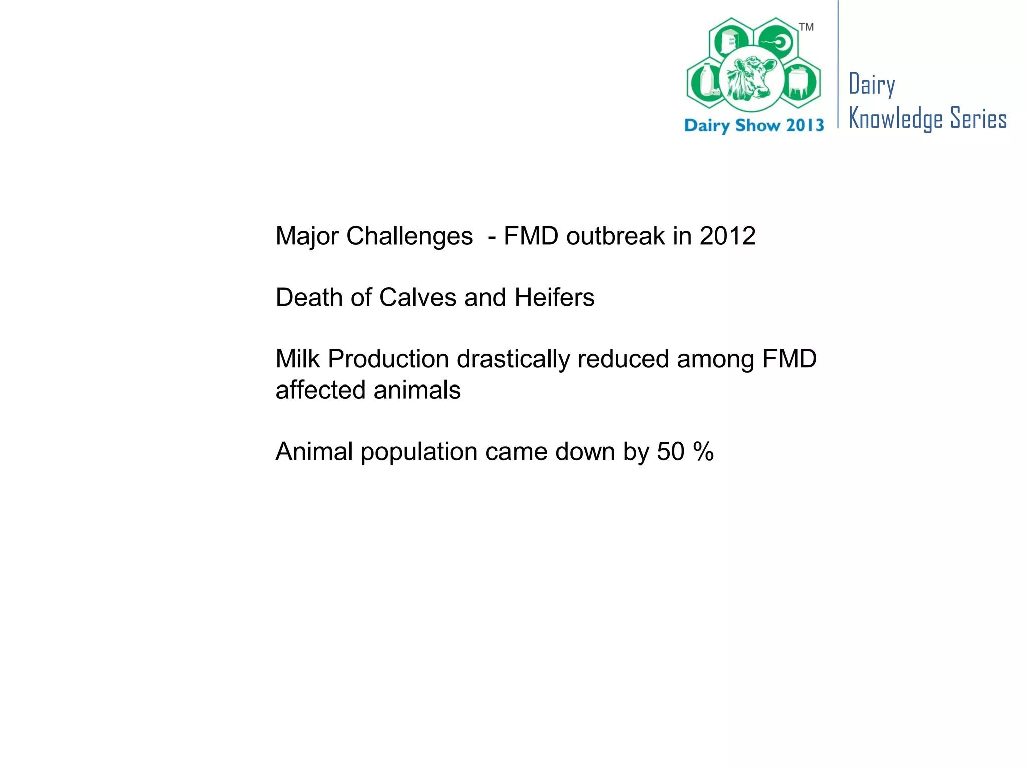 Dairy
                                                Knowledge Series



Major Challenges - FMD outbreak in 2012

Death of Calves and Heifers

Milk Production drastically reduced among FMD
affected animals

Animal population came down by 50 %
 