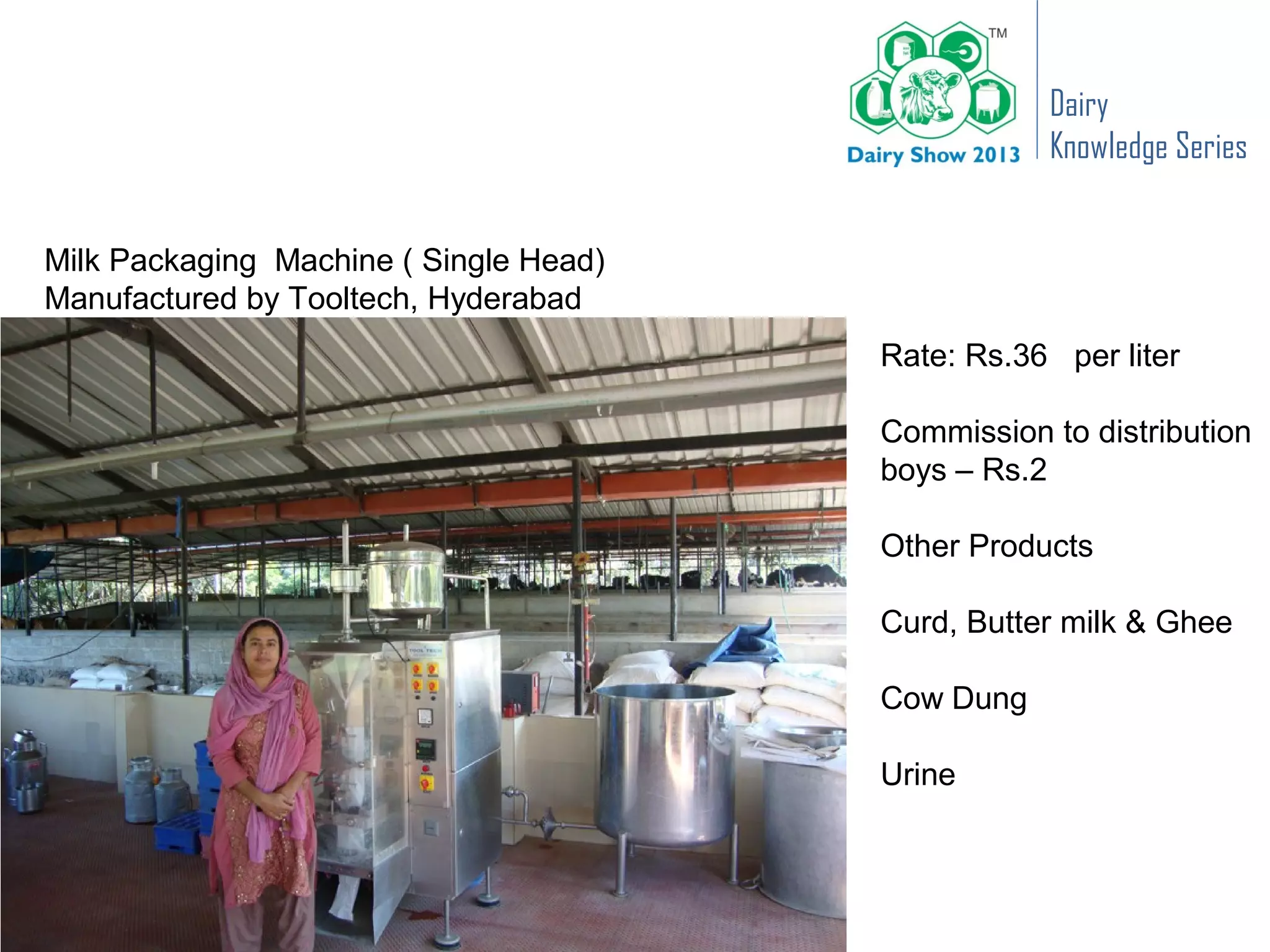 Dairy
                                                   Knowledge Series


Milk Packaging Machine ( Single Head)
Manufactured by Tooltech, Hyderabad
                                        Rate: Rs.36 per liter

                                        Commission to distribution
                                        boys – Rs.2

                                        Other Products

                                        Curd, Butter milk & Ghee

                                        Cow Dung

                                        Urine
 