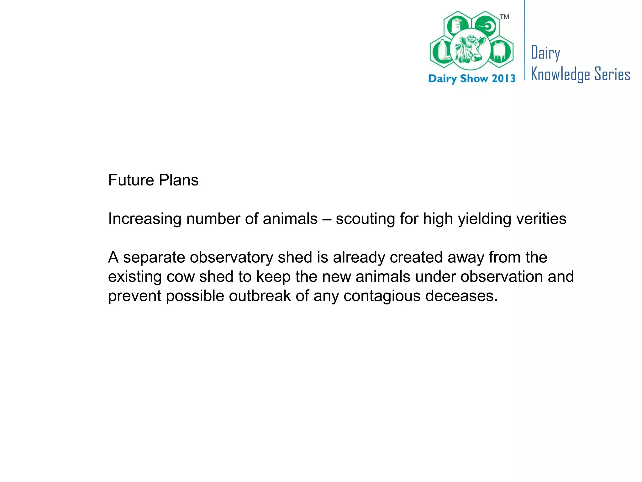 Dairy
                                                            Knowledge Series




Future Plans

Increasing number of animals – scouting for high yielding verities

A separate observatory shed is already created away from the
existing cow shed to keep the new animals under observation and
prevent possible outbreak of any contagious deceases.
 