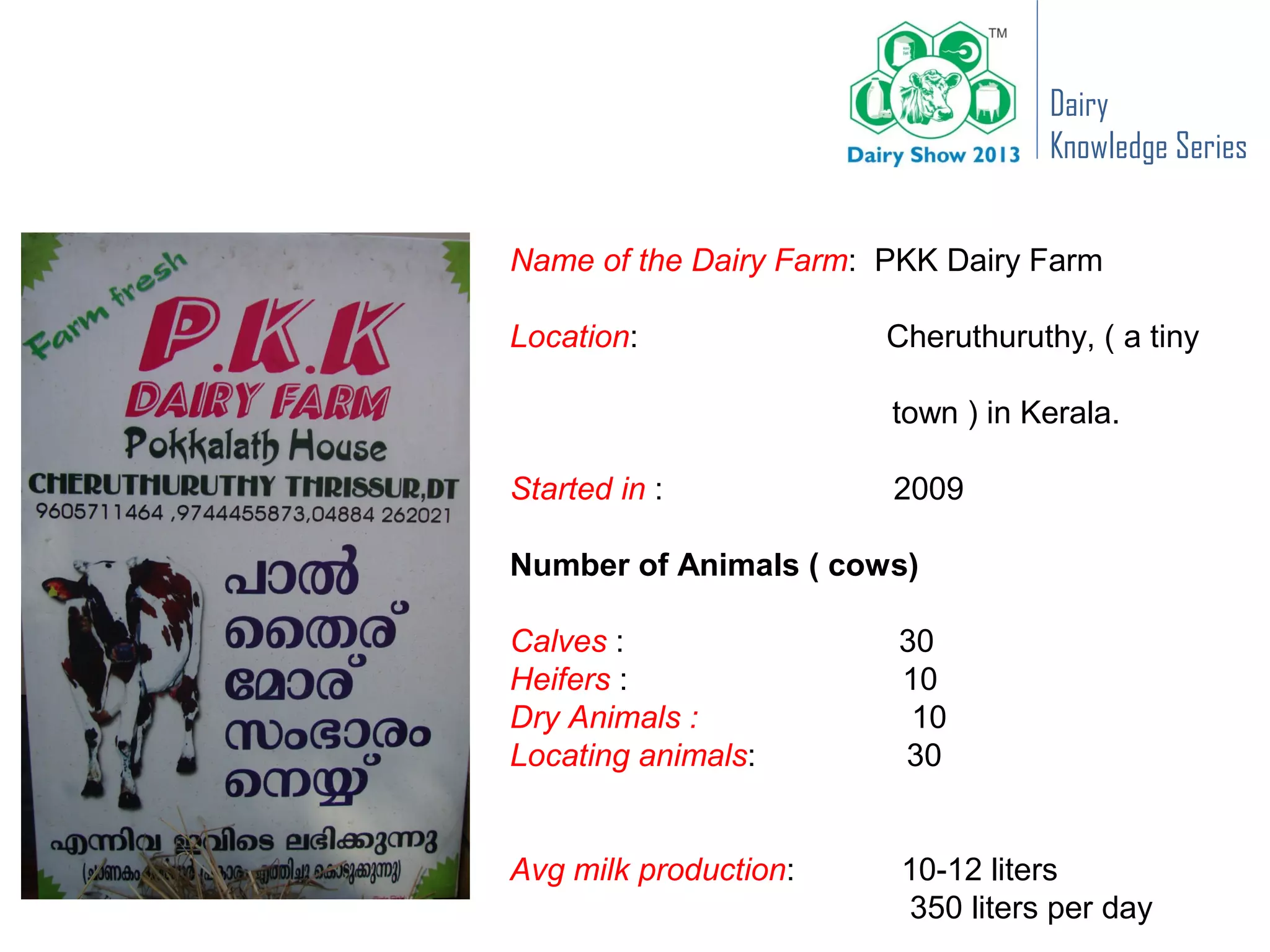 Dairy
                                    Knowledge Series


Name of the Dairy Farm: PKK Dairy Farm

Location:               Cheruthuruthy, ( a tiny

                        town ) in Kerala.

Started in :            2009

Number of Animals ( cows)

Calves :                30
Heifers :               10
Dry Animals :            10
Locating animals:       30


Avg milk production:     10-12 liters
                         350 liters per day
 