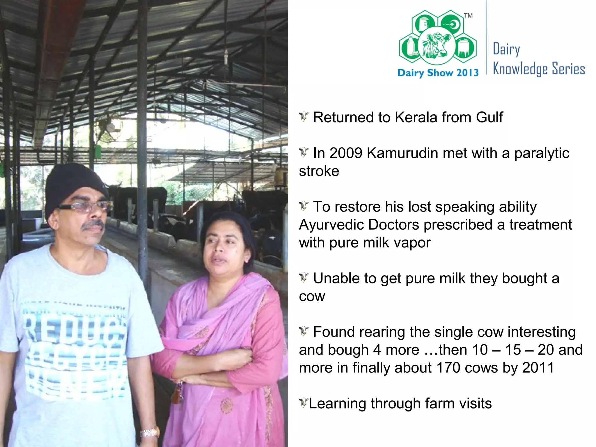 Dairy
                                Knowledge Series

  Returned to Kerala from Gulf

   In 2009 Kamurudin met with a paralytic
stroke

  To restore his lost speaking ability
Ayurvedic Doctors prescribed a treatment
with pure milk vapor

  Unable to get pure milk they bought a
cow

  Found rearing the single cow interesting
and bough 4 more …then 10 – 15 – 20 and
more in finally about 170 cows by 2011

 Learning through farm visits
 
