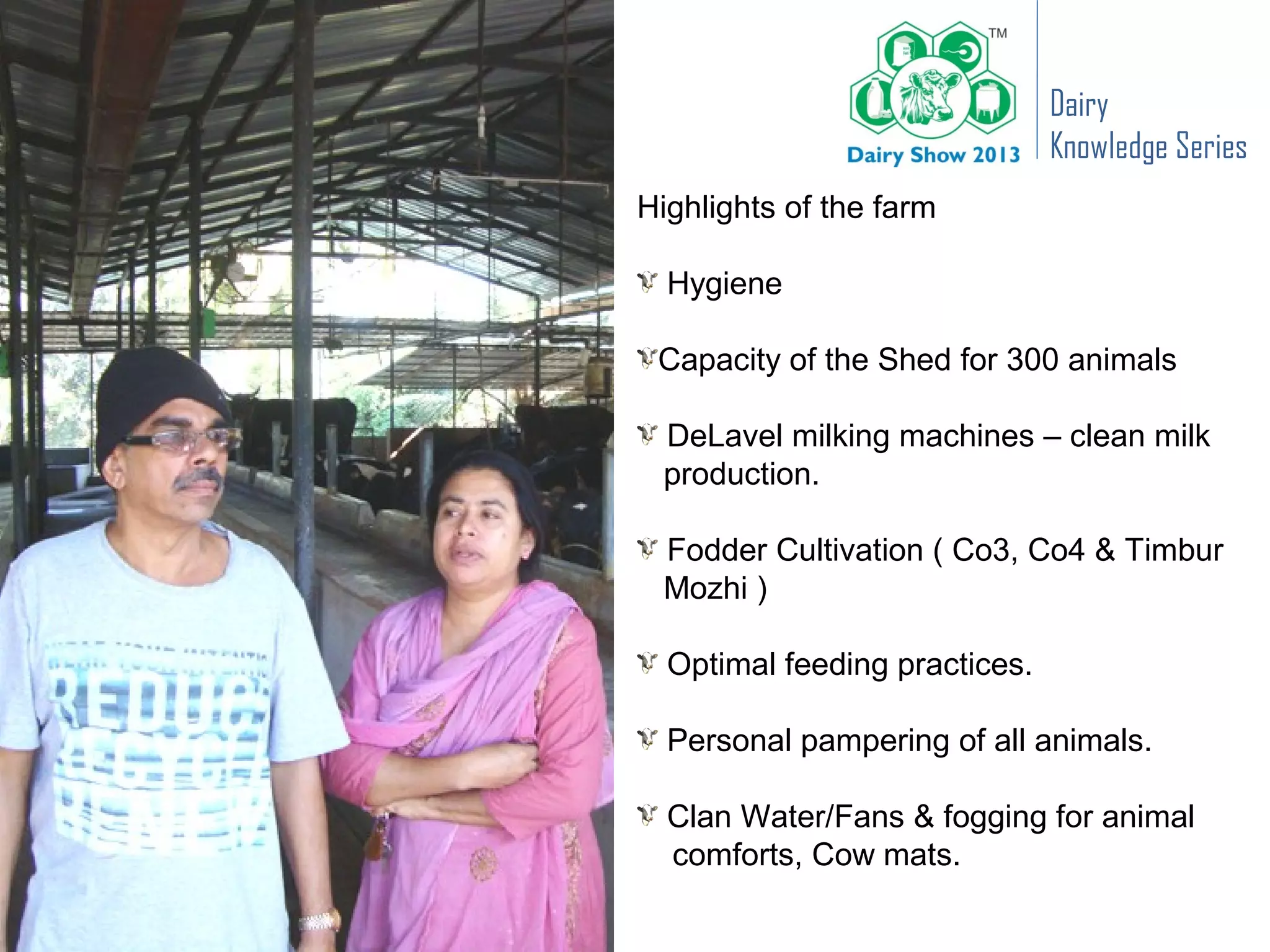 Dairy
                               Knowledge Series
Highlights of the farm

  Hygiene

 Capacity of the Shed for 300 animals

 DeLavel milking machines – clean milk
 production.

 Fodder Cultivation ( Co3, Co4 & Timbur
 Mozhi )

  Optimal feeding practices.

  Personal pampering of all animals.

  Clan Water/Fans & fogging for animal
  comforts, Cow mats.
 