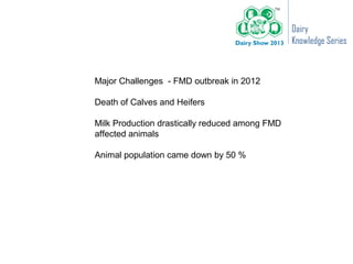 Dairy
                                                Knowledge Series



Major Challenges - FMD outbreak in 2012

Death of Calves and Heifers

Milk Production drastically reduced among FMD
affected animals

Animal population came down by 50 %
 