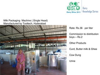 Dairy
                                                   Knowledge Series


Milk Packaging Machine ( Single Head)
Manufactured by Tooltech, Hyderabad
                                        Rate: Rs.36 per liter

                                        Commission to distribution
                                        boys – Rs.2

                                        Other Products

                                        Curd, Butter milk & Ghee

                                        Cow Dung

                                        Urine
 