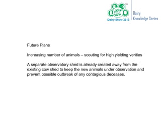 Dairy
                                                            Knowledge Series




Future Plans

Increasing number of animals – scouting for high yielding verities

A separate observatory shed is already created away from the
existing cow shed to keep the new animals under observation and
prevent possible outbreak of any contagious deceases.
 