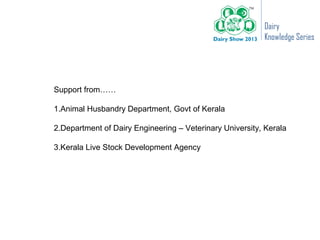 Dairy
                                                          Knowledge Series




Support from……

1.Animal Husbandry Department, Govt of Kerala

2.Department of Dairy Engineering – Veterinary University, Kerala

3.Kerala Live Stock Development Agency
 