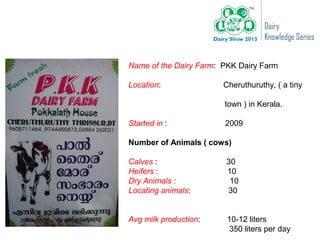 Dairy
                                    Knowledge Series


Name of the Dairy Farm: PKK Dairy Farm

Location:               Cheruthuruthy, ( a tiny

                        town ) in Kerala.

Started in :            2009

Number of Animals ( cows)

Calves :                30
Heifers :               10
Dry Animals :            10
Locating animals:       30


Avg milk production:     10-12 liters
                         350 liters per day
 