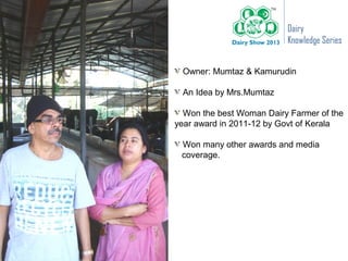 Dairy
                          Knowledge Series


 Owner: Mumtaz & Kamurudin

 An Idea by Mrs.Mumtaz

  Won the best Woman Dairy Farmer of the
year award in 2011-12 by Govt of Kerala

 Won many other awards and media
 coverage.
 