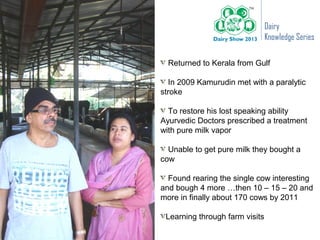 Dairy
                                Knowledge Series

  Returned to Kerala from Gulf

   In 2009 Kamurudin met with a paralytic
stroke

  To restore his lost speaking ability
Ayurvedic Doctors prescribed a treatment
with pure milk vapor

  Unable to get pure milk they bought a
cow

  Found rearing the single cow interesting
and bough 4 more …then 10 – 15 – 20 and
more in finally about 170 cows by 2011

 Learning through farm visits
 