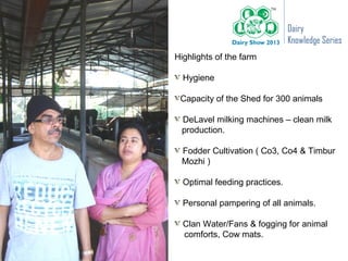 Dairy
                               Knowledge Series
Highlights of the farm

  Hygiene

 Capacity of the Shed for 300 animals

 DeLavel milking machines – clean milk
 production.

 Fodder Cultivation ( Co3, Co4 & Timbur
 Mozhi )

  Optimal feeding practices.

  Personal pampering of all animals.

  Clan Water/Fans & fogging for animal
  comforts, Cow mats.
 