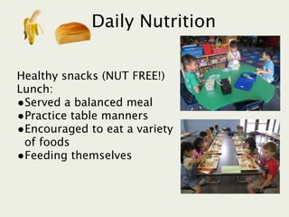 Daily Nutrition

Healthy snacks (NUT FREE!)
Lunch:
•Served a balanced meal
•Practice table manners
•Encouraged to eat a variety
 of foods
•Feeding themselves
 