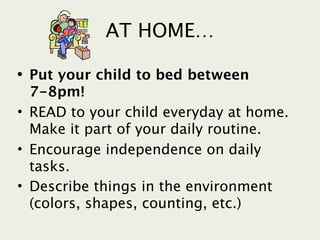 AT HOME…

• Put your child to bed between
  7-8pm!
• READ to your child everyday at home.
  Make it part of your daily routine.
• Encourage independence on daily
  tasks.
• Describe things in the environment
  (colors, shapes, counting, etc.)
 