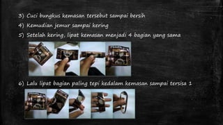 3) Cuci bungkus kemasan tersebut sampai bersih 
4) Kemudian jemur sampai kering 
5) Setelah kering, lipat kemasan menjadi 4 bagian yang sama 
6) Lalu lipat bagian paling tepi kedalam kemasan sampai tersisa 1 
 