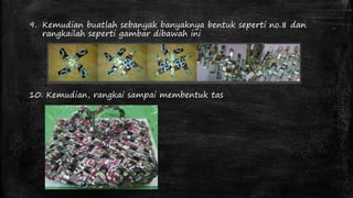 9. Kemudian buatlah sebanyak banyaknya bentuk seperti no.8 dan 
rangkailah seperti gambar dibawah ini 
10. Kemudian, rangkai sampai membentuk tas 
 