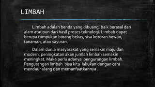 LIMBAH 
Limbah adalah benda yang dibuang, baik berasal dari 
alam ataupun dari hasil proses teknologi. Limbah dapat 
berupa tumpukan barang bekas, sisa kotoran hewan, 
tanaman, atau sayuran. 
Dalam dunia masyarakat yang semakin maju dan 
modern, peningkatan akan jumlah limbah semakin 
meningkat. Maka perlu adanya pengurangan limbah. 
Pengurangan limbah bisa kita lakukan dengan cara 
mendaur ulang dan memanfaatkannya . 
 