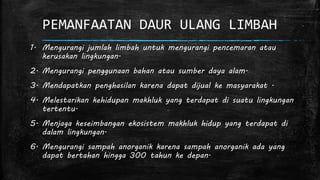 PEMANFAATAN DAUR ULANG LIMBAH 
1. Mengurangi jumlah limbah untuk mengurangi pencemaran atau 
kerusakan lingkungan. 
2. Mengurangi penggunaan bahan atau sumber daya alam. 
3. Mendapatkan penghasilan karena dapat dijual ke masyarakat . 
4. Melestarikan kehidupan makhluk yang terdapat di suatu lingkungan 
tertentu. 
5. Menjaga keseimbangan ekosistem makhluk hidup yang terdapat di 
dalam lingkungan. 
6. Mengurangi sampah anorganik karena sampah anorganik ada yang 
dapat bertahan hingga 300 tahun ke depan. 
 