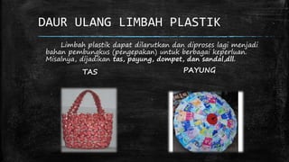 DAUR ULANG LIMBAH PLASTIK 
Limbah plastik dapat dilarutkan dan diproses lagi menjadi 
bahan pembungkus (pengepakan) untuk berbagai keperluan. 
Misalnya, dijadikan tas, payung, dompet, dan sandal,dll. 
TAS PAYUNG 
 