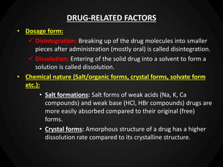 DRUG-RELATED FACTORS
• Dosage form:
 Disintegration: Breaking up of the drug molecules into smaller
pieces after administration (mostly oral) is called disintegration.
 Dissolution: Entering of the solid drug into a solvent to form a
solution is called dissolution.
• Chemical nature (Salt/organic forms, crystal forms, solvate form
etc.):
• Salt formations: Salt forms of weak acids (Na, K, Ca
compounds) and weak base (HCl, HBr compounds) drugs are
more easily absorbed compared to their original (free)
forms.
• Crystal forms: Amorphous structure of a drug has a higher
dissolution rate compared to its crystalline structure.
 