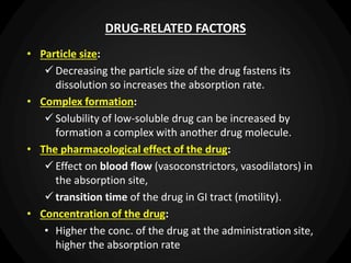 DRUG-RELATED FACTORS
• Particle size:
 Decreasing the particle size of the drug fastens its
dissolution so increases the absorption rate.
• Complex formation:
 Solubility of low-soluble drug can be increased by
formation a complex with another drug molecule.
• The pharmacological effect of the drug:
 Effect on blood flow (vasoconstrictors, vasodilators) in
the absorption site,
 transition time of the drug in GI tract (motility).
• Concentration of the drug:
• Higher the conc. of the drug at the administration site,
higher the absorption rate
 