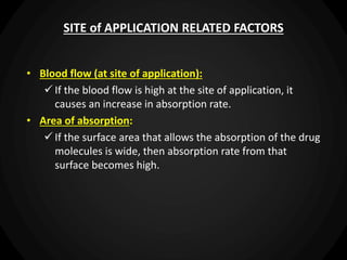 SITE of APPLICATION RELATED FACTORS
• Blood flow (at site of application):
 If the blood flow is high at the site of application, it
causes an increase in absorption rate.
• Area of absorption:
 If the surface area that allows the absorption of the drug
molecules is wide, then absorption rate from that
surface becomes high.
 