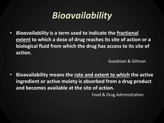 Bioavailability
• Bioavailability is a term used to indicate the fractional
extent to which a dose of drug reaches its site of action or a
biological fluid from which the drug has access to its site of
action.
Goodman & Gillman
• Bioavailability means the rate and extent to which the active
ingredient or active moiety is absorbed from a drug product
and becomes available at the site of action.
Food & Drug Administration
 