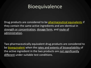Bioequivalence
Drug products are considered to be pharmaceutical equivalents if
they contain the same active ingredients and are identical in
strength or concentration, dosage form, and route of
administration.
Two pharmaceutically equivalent drug products are considered to
be bioequivalent when the rates and extents of bioavailability of
the active ingredient in the two products are not significantly
different under suitable test conditions.
 