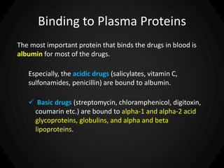 Binding to Plasma Proteins
The most important protein that binds the drugs in blood is
albumin for most of the drugs.
Especially, the acidic drugs (salicylates, vitamin C,
sulfonamides, penicillin) are bound to albumin.
 Basic drugs (streptomycin, chloramphenicol, digitoxin,
coumarin etc.) are bound to alpha-1 and alpha-2 acid
glycoproteins, globulins, and alpha and beta
lipoproteins.
 