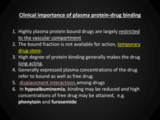 Clinical importance of plasma protein-drug binding
1. Highly plasma protein bound drugs are largely restricted
to the vascular compartment
2. The bound fraction is not available for action, temporary
drug-store.
3. High degree of protein binding generally makes the drug
long acting.
4. Generally expressed plasma concentrations of the drug
refer to bound as well as free drug.
5. displacement interactions among drugs
6. In hypoalbuminemia, binding may be reduced and high
concentrations of free drug may be attained, e.g.
phenytoin and furosemide
 