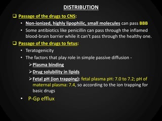 DISTRIBUTION
 Passage of the drugs to CNS:
• Non-ionized, highly lipophilic, small molecules can pass BBB
• Some antibiotics like penicillin can pass through the inflamed
blood-brain barrier while it can’t pass through the healthy one.
 Passage of the drugs to fetus:
• Teratogenicity
• The factors that play role in simple passive diffusion -
Plasma binding
Drug solubility in lipids
Fetal pH (ion trapping): fetal plasma pH: 7.0 to 7.2; pH of
maternal plasma: 7.4, so according to the ion trapping for
basic drugs
• P-Gp efflux
 