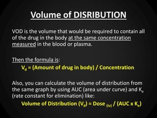 Volume of DISRIBUTION
VOD is the volume that would be required to contain all
of the drug in the body at the same concentration
measured in the blood or plasma.
Then the formula is:
Vd = (Amount of drug in body) / Concentration
Also, you can calculate the volume of distribution from
the same graph by using AUC (area under curve) and Ke
(rate constant for elimination) like:
Volume of Distribution (Vd) = Dose (iv) / (AUC x Ke)
 