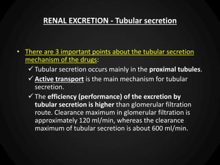 RENAL EXCRETION - Tubular secretion
• There are 3 important points about the tubular secretion
mechanism of the drugs:
 Tubular secretion occurs mainly in the proximal tubules.
 Active transport is the main mechanism for tubular
secretion.
 The efficiency (performance) of the excretion by
tubular secretion is higher than glomerular filtration
route. Clearance maximum in glomerular filtration is
approximately 120 ml/min, whereas the clearance
maximum of tubular secretion is about 600 ml/min.
 