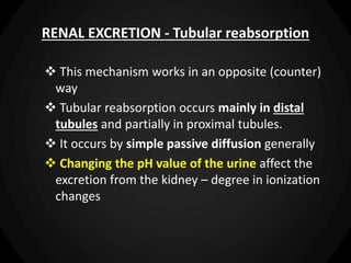 RENAL EXCRETION - Tubular reabsorption
 This mechanism works in an opposite (counter)
way
 Tubular reabsorption occurs mainly in distal
tubules and partially in proximal tubules.
 It occurs by simple passive diffusion generally
 Changing the pH value of the urine affect the
excretion from the kidney – degree in ionization
changes
 