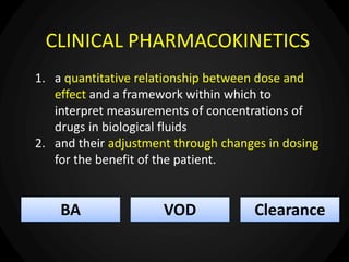 CLINICAL PHARMACOKINETICS
1. a quantitative relationship between dose and
effect and a framework within which to
interpret measurements of concentrations of
drugs in biological fluids
2. and their adjustment through changes in dosing
for the benefit of the patient.
BA VOD Clearance
 