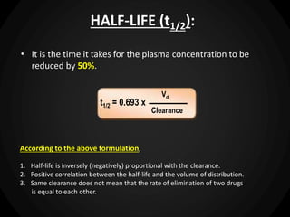 HALF-LIFE (t1/2):
• It is the time it takes for the plasma concentration to be
reduced by 50%.
According to the above formulation,
1. Half-life is inversely (negatively) proportional with the clearance.
2. Positive correlation between the half-life and the volume of distribution.
3. Same clearance does not mean that the rate of elimination of two drugs
is equal to each other.
t1/2 = 0.693 x
Vd
Clearance
 