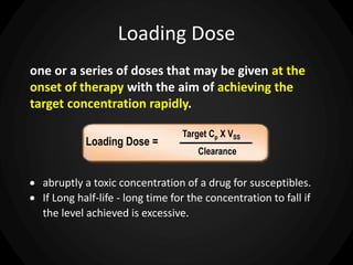 Loading Dose
one or a series of doses that may be given at the
onset of therapy with the aim of achieving the
target concentration rapidly.
Loading Dose =
Target Cp
Clearance
X VSS
 abruptly a toxic concentration of a drug for susceptibles.
 If Long half-life - long time for the concentration to fall if
the level achieved is excessive.
 