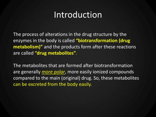 Introduction
The process of alterations in the drug structure by the
enzymes in the body is called “biotransformation (drug
metabolism)” and the products form after these reactions
are called “drug metabolites”.
The metabolites that are formed after biotransformation
are generally more polar, more easily ionized compounds
compared to the main (original) drug. So, these metabolites
can be excreted from the body easily.
 