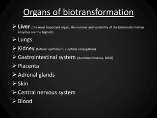 Organs of biotransformation
 Liver (the most important organ, the number and variability of the biotransformation
enzymes are the highest)
 Lungs
 Kidney (tubular epithelium, sulphate conjugation)
 Gastrointestinal system (duodenal mucosa, MAO)
 Placenta
 Adrenal glands
 Skin
 Central nervous system
 Blood
 