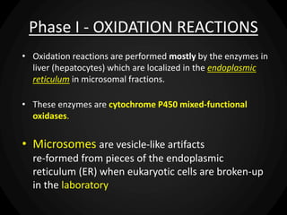 Phase I - OXIDATION REACTIONS
• Oxidation reactions are performed mostly by the enzymes in
liver (hepatocytes) which are localized in the endoplasmic
reticulum in microsomal fractions.
• These enzymes are cytochrome P450 mixed-functional
oxidases.
• Microsomes are vesicle-like artifacts
re-formed from pieces of the endoplasmic
reticulum (ER) when eukaryotic cells are broken-up
in the laboratory
 