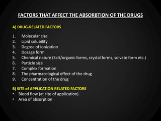 FACTORS THAT AFFECT THE ABSORBTION OF THE DRUGS
A) DRUG-RELATED FACTORS
1. Molecular size
2. Lipid solubility
3. Degree of ionization
4. Dosage form
5. Chemical nature (Salt/organic forms, crystal forms, solvate form etc.)
6. Particle size
7. Complex formation
8. The pharmacological effect of the drug
9. Concentration of the drug
B) SITE of APPLICATION RELATED FACTORS
• Blood flow (at site of application)
• Area of absorption
 