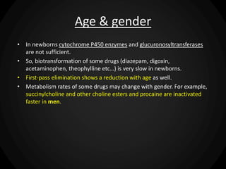 Age & gender
• In newborns cytochrome P450 enzymes and glucuronosyltransferases
are not sufficient.
• So, biotransformation of some drugs (diazepam, digoxin,
acetaminophen, theophylline etc…) is very slow in newborns.
• First-pass elimination shows a reduction with age as well.
• Metabolism rates of some drugs may change with gender. For example,
succinylcholine and other choline esters and procaine are inactivated
faster in men.
 