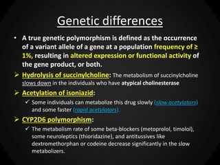 Genetic differences
• A true genetic polymorphism is defined as the occurrence
of a variant allele of a gene at a population frequency of ≥
1%, resulting in altered expression or functional activity of
the gene product, or both.
 Hydrolysis of succinylcholine: The metabolism of succinylcholine
slows down in the individuals who have atypical cholinesterase
 Acetylation of isoniazid:
 Some individuals can metabolize this drug slowly (slow acetylators)
and some faster (rapid acetylators).
 CYP2D6 polymorphism:
 The metabolism rate of some beta-blockers (metoprolol, timolol),
some neuroleptics (thioridazine), and antitussives like
dextromethorphan or codeine decrease significantly in the slow
metabolizers.
 
