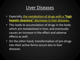 LIver Diseases
• Especially, the metabolism of drugs with a “high
hepatic clearance” decreases in liver diseases.
• This leads to accumulation of drugs in the body
which are metabolized in liver, and eventually
causes an increase in the effect and adverse
effects as well.
• On the other hand, transformation of pro-drugs
into their active forms occurs less in liver
diseases.
 