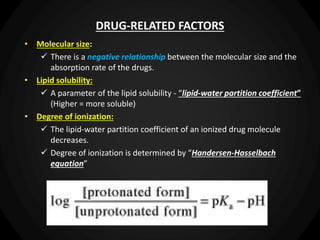 DRUG-RELATED FACTORS
• Molecular size:
 There is a negative relationship between the molecular size and the
absorption rate of the drugs.
• Lipid solubility:
 A parameter of the lipid solubility - “lipid-water partition coefficient”
(Higher = more soluble)
• Degree of ionization:
 The lipid-water partition coefficient of an ionized drug molecule
decreases.
 Degree of ionization is determined by “Handersen-Hasselbach
equation”
 