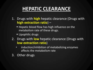 HEPATIC CLEARANCE
1. Drugs with high hepatic clearance (Drugs with
high extraction ratio) –
 Hepatic blood flow has high influence on the
metabolism rate of these drugs.
 Lipophilic drugs
2. Drugs with low hepatic clearance (Drugs with
low extraction ratio)
• induction/inhibition of metabolizing enzymes
affects the metabolism rate
3. Other drugs
 