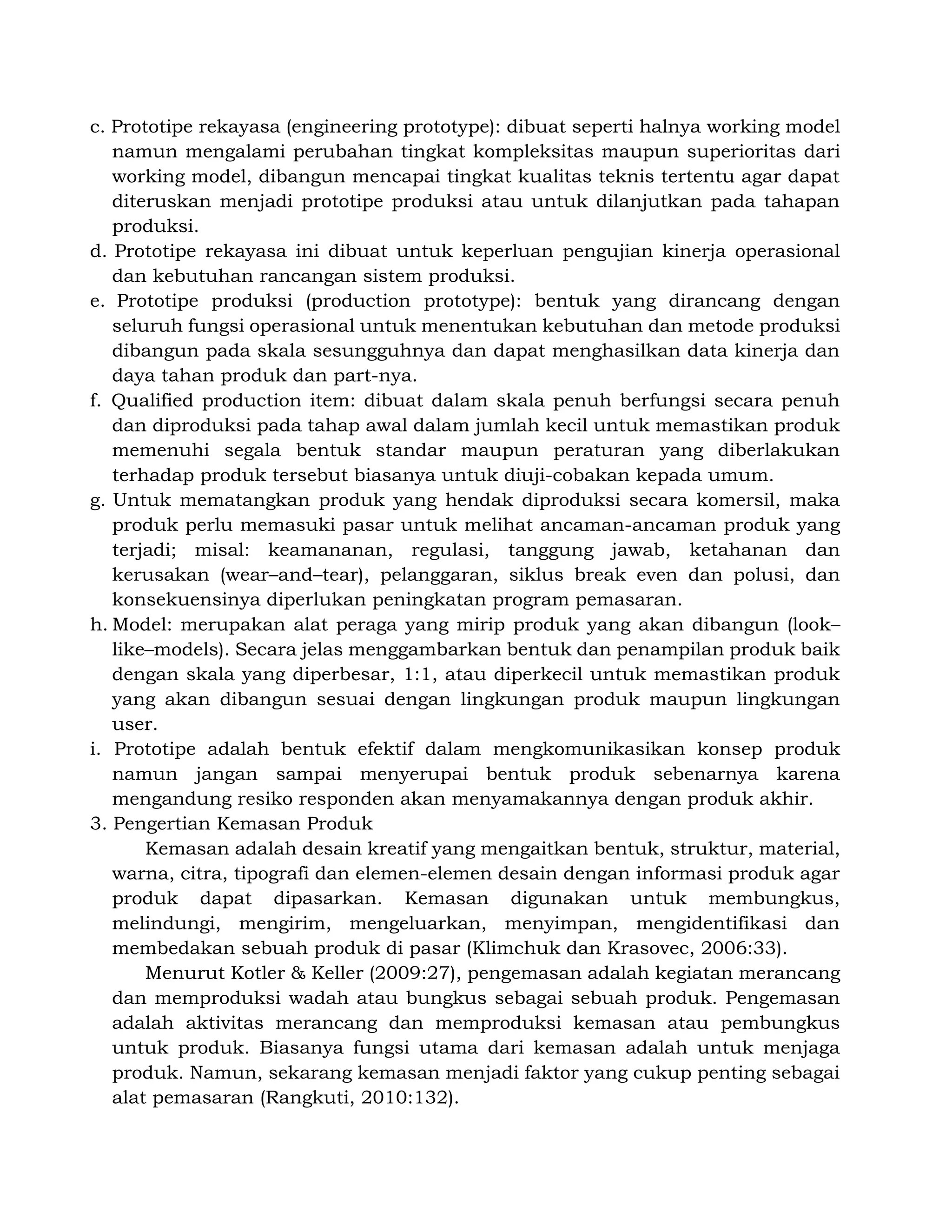 c. Prototipe rekayasa (engineering prototype): dibuat seperti halnya working model
namun mengalami perubahan tingkat kompleksitas maupun superioritas dari
working model, dibangun mencapai tingkat kualitas teknis tertentu agar dapat
diteruskan menjadi prototipe produksi atau untuk dilanjutkan pada tahapan
produksi.
d. Prototipe rekayasa ini dibuat untuk keperluan pengujian kinerja operasional
dan kebutuhan rancangan sistem produksi.
e. Prototipe produksi (production prototype): bentuk yang dirancang dengan
seluruh fungsi operasional untuk menentukan kebutuhan dan metode produksi
dibangun pada skala sesungguhnya dan dapat menghasilkan data kinerja dan
daya tahan produk dan part-nya.
f. Qualified production item: dibuat dalam skala penuh berfungsi secara penuh
dan diproduksi pada tahap awal dalam jumlah kecil untuk memastikan produk
memenuhi segala bentuk standar maupun peraturan yang diberlakukan
terhadap produk tersebut biasanya untuk diuji-cobakan kepada umum.
g. Untuk mematangkan produk yang hendak diproduksi secara komersil, maka
produk perlu memasuki pasar untuk melihat ancaman-ancaman produk yang
terjadi; misal: keamananan, regulasi, tanggung jawab, ketahanan dan
kerusakan (wear–and–tear), pelanggaran, siklus break even dan polusi, dan
konsekuensinya diperlukan peningkatan program pemasaran.
h. Model: merupakan alat peraga yang mirip produk yang akan dibangun (look–
like–models). Secara jelas menggambarkan bentuk dan penampilan produk baik
dengan skala yang diperbesar, 1:1, atau diperkecil untuk memastikan produk
yang akan dibangun sesuai dengan lingkungan produk maupun lingkungan
user.
i. Prototipe adalah bentuk efektif dalam mengkomunikasikan konsep produk
namun jangan sampai menyerupai bentuk produk sebenarnya karena
mengandung resiko responden akan menyamakannya dengan produk akhir.
3. Pengertian Kemasan Produk
Kemasan adalah desain kreatif yang mengaitkan bentuk, struktur, material,
warna, citra, tipografi dan elemen-elemen desain dengan informasi produk agar
produk dapat dipasarkan. Kemasan digunakan untuk membungkus,
melindungi, mengirim, mengeluarkan, menyimpan, mengidentifikasi dan
membedakan sebuah produk di pasar (Klimchuk dan Krasovec, 2006:33).
Menurut Kotler & Keller (2009:27), pengemasan adalah kegiatan merancang
dan memproduksi wadah atau bungkus sebagai sebuah produk. Pengemasan
adalah aktivitas merancang dan memproduksi kemasan atau pembungkus
untuk produk. Biasanya fungsi utama dari kemasan adalah untuk menjaga
produk. Namun, sekarang kemasan menjadi faktor yang cukup penting sebagai
alat pemasaran (Rangkuti, 2010:132).
 
