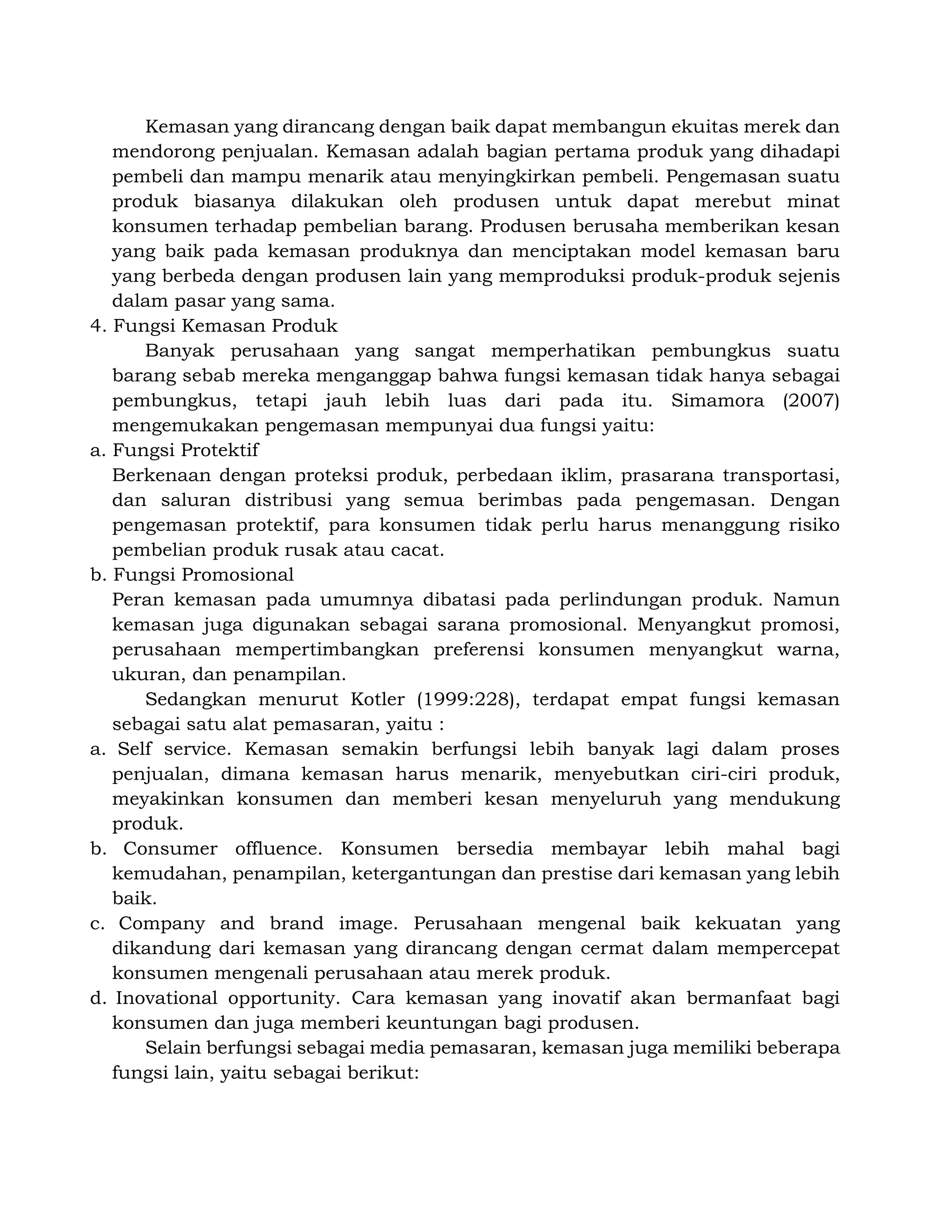 Kemasan yang dirancang dengan baik dapat membangun ekuitas merek dan
mendorong penjualan. Kemasan adalah bagian pertama produk yang dihadapi
pembeli dan mampu menarik atau menyingkirkan pembeli. Pengemasan suatu
produk biasanya dilakukan oleh produsen untuk dapat merebut minat
konsumen terhadap pembelian barang. Produsen berusaha memberikan kesan
yang baik pada kemasan produknya dan menciptakan model kemasan baru
yang berbeda dengan produsen lain yang memproduksi produk-produk sejenis
dalam pasar yang sama.
4. Fungsi Kemasan Produk
Banyak perusahaan yang sangat memperhatikan pembungkus suatu
barang sebab mereka menganggap bahwa fungsi kemasan tidak hanya sebagai
pembungkus, tetapi jauh lebih luas dari pada itu. Simamora (2007)
mengemukakan pengemasan mempunyai dua fungsi yaitu:
a. Fungsi Protektif
Berkenaan dengan proteksi produk, perbedaan iklim, prasarana transportasi,
dan saluran distribusi yang semua berimbas pada pengemasan. Dengan
pengemasan protektif, para konsumen tidak perlu harus menanggung risiko
pembelian produk rusak atau cacat.
b. Fungsi Promosional
Peran kemasan pada umumnya dibatasi pada perlindungan produk. Namun
kemasan juga digunakan sebagai sarana promosional. Menyangkut promosi,
perusahaan mempertimbangkan preferensi konsumen menyangkut warna,
ukuran, dan penampilan.
Sedangkan menurut Kotler (1999:228), terdapat empat fungsi kemasan
sebagai satu alat pemasaran, yaitu :
a. Self service. Kemasan semakin berfungsi lebih banyak lagi dalam proses
penjualan, dimana kemasan harus menarik, menyebutkan ciri-ciri produk,
meyakinkan konsumen dan memberi kesan menyeluruh yang mendukung
produk.
b. Consumer offluence. Konsumen bersedia membayar lebih mahal bagi
kemudahan, penampilan, ketergantungan dan prestise dari kemasan yang lebih
baik.
c. Company and brand image. Perusahaan mengenal baik kekuatan yang
dikandung dari kemasan yang dirancang dengan cermat dalam mempercepat
konsumen mengenali perusahaan atau merek produk.
d. Inovational opportunity. Cara kemasan yang inovatif akan bermanfaat bagi
konsumen dan juga memberi keuntungan bagi produsen.
Selain berfungsi sebagai media pemasaran, kemasan juga memiliki beberapa
fungsi lain, yaitu sebagai berikut:
 